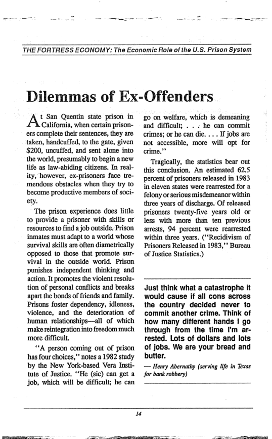 THE FORTRESS ECONOMY: The Economic Role of the U.S. Prison System  Dilemmas of Ex-Offenders  t San Quentin state prison in  California, when certain prison- ‘ers complete their sentences, they are. taken, handcuffed, t0 the gate, given 5200, uncuffed, and sent alone into the world, presumably to begin a new life as law-abiding citizens. In real- ity, however, ex-prisoners face tre- ‘mendous obstacles when they try o ‘become productive members of soci- ety.  ‘The prison experience does litle 10 provide a prisoner with skills or resources to find a job outside. Prison inmates must adapt to a world whose survival skills are often diametrically opposed 1o those that promote sur- vival in the ouside world. Prison punishes independent thinking and action. It promotes the violent resolu- tion of personal conflicts and breaks apart the bonds of friends and family. Prisons foster dependency, idleness, violence, and the deterioration of human relationships—all of which make reintegration nto freedom much more difficult,  ““A person coming out of prison has four choices,” notes a 1982 study by the New York-based Vera Insti- tute of Justice. *“He (sic) can get a job, which will be difficult; be can  £0 0n welfare, which is demeaning and difficul; . . . he can commit crimes; or he can dic. .. . If jobs are not accessible, more will opt for  Tragically, the statistics bear out this conclusion. An estimated 62.5 percent of prisoners released in 1983 in eleven states were rearested for a felony orserious misdemeanor within three years of discharge. OF released prisoners twenty-five years old or less with more than ten previous arrests, 94 percent were rearrested within three years. (*“Recidivism of Prisoners Released in 1983,"" Bureau of Justice Statistics.)  Just think what a catastrophe it would cause if all cons across the country decided never to commit another crime. Think of how many different hands | go through from the time I’m ar- rested. Lots of dollars and lots of jobs. We are your bread and butter.  — Henry Abernathy (seving Ife in Texas for bank robbery)  "  